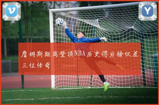 詹姆斯距离登顶NBA历史得分榜仅差三位传奇