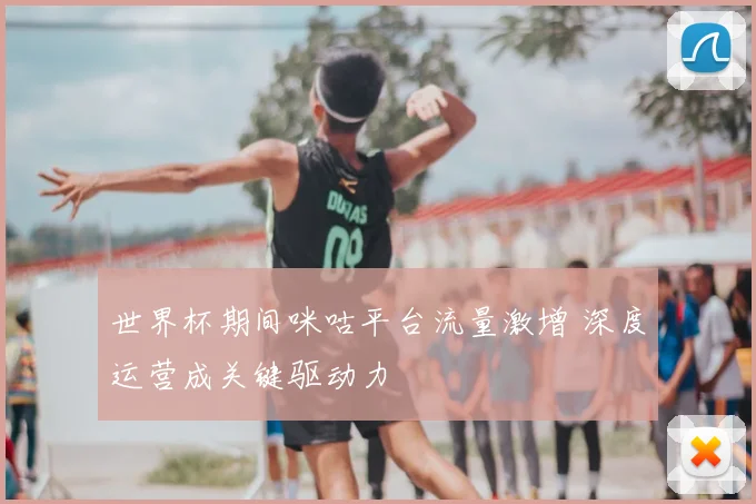 世界杯期间咪咕平台流量激增 深度运营成关键驱动力