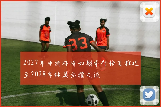 2027年非洲杯将如期举行传言推迟至2028年纯属无稽之谈