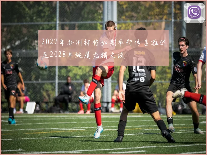 2027年非洲杯将如期举行传言推迟至2028年纯属无稽之谈