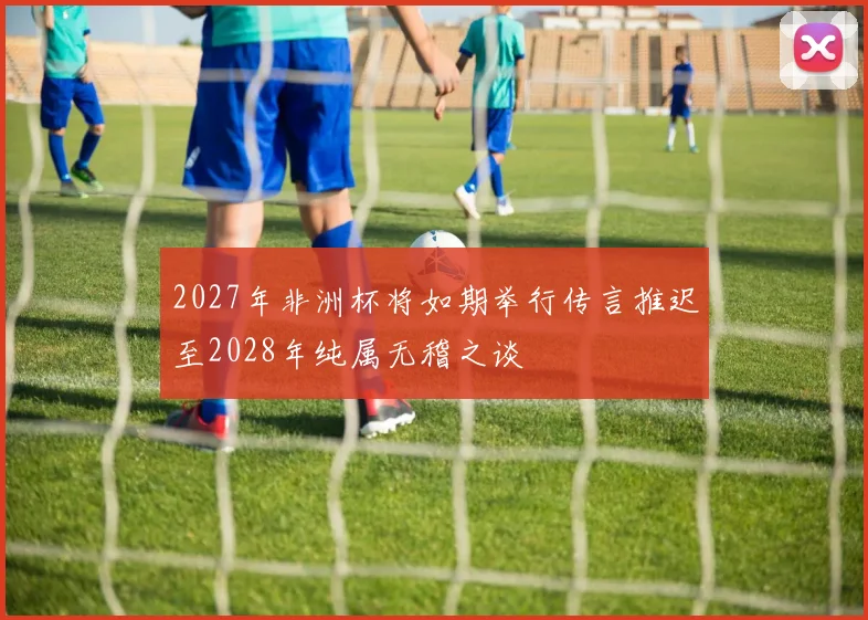 2027年非洲杯将如期举行传言推迟至2028年纯属无稽之谈