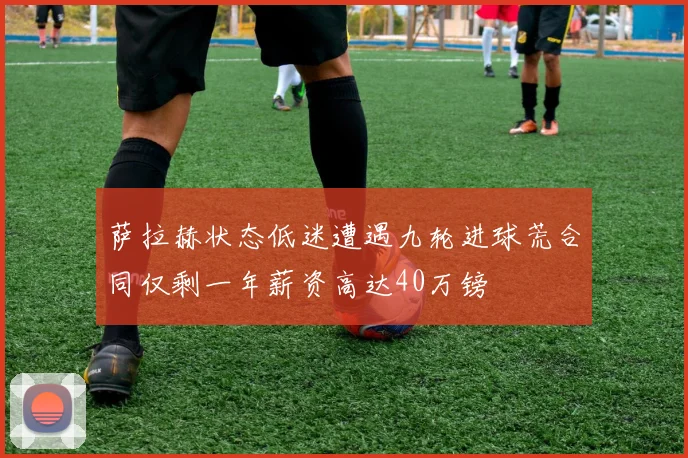 萨拉赫状态低迷遭遇九轮进球荒合同仅剩一年薪资高达40万镑