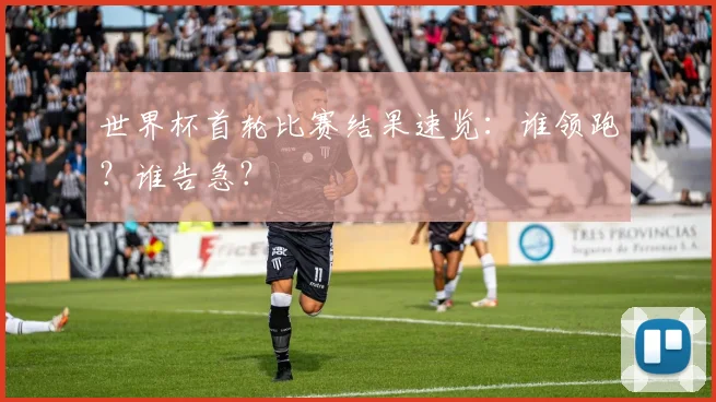 世界杯首轮比赛结果速览:谁领跑?谁告急?