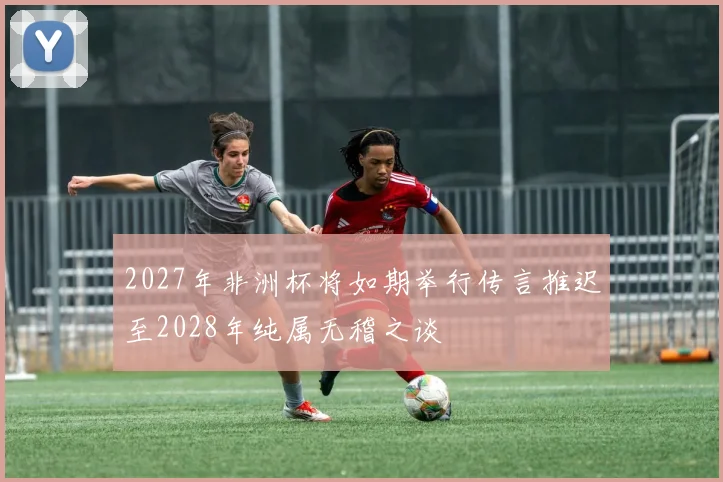2027年非洲杯将如期举行传言推迟至2028年纯属无稽之谈