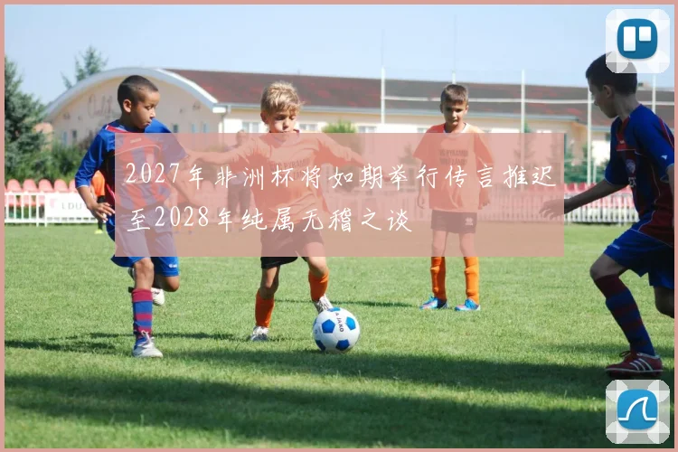 2027年非洲杯将如期举行传言推迟至2028年纯属无稽之谈