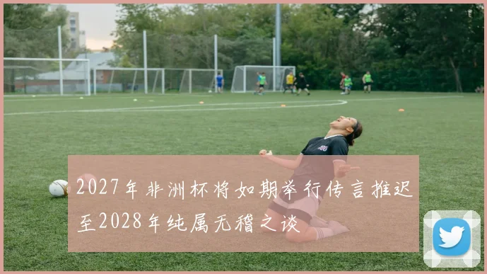2027年非洲杯将如期举行传言推迟至2028年纯属无稽之谈