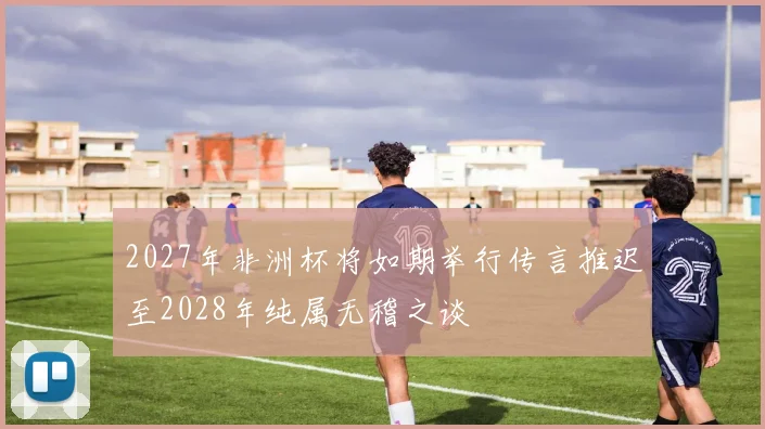 2027年非洲杯将如期举行传言推迟至2028年纯属无稽之谈