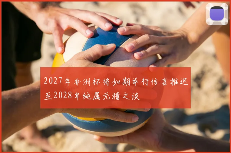 2027年非洲杯将如期举行传言推迟至2028年纯属无稽之谈