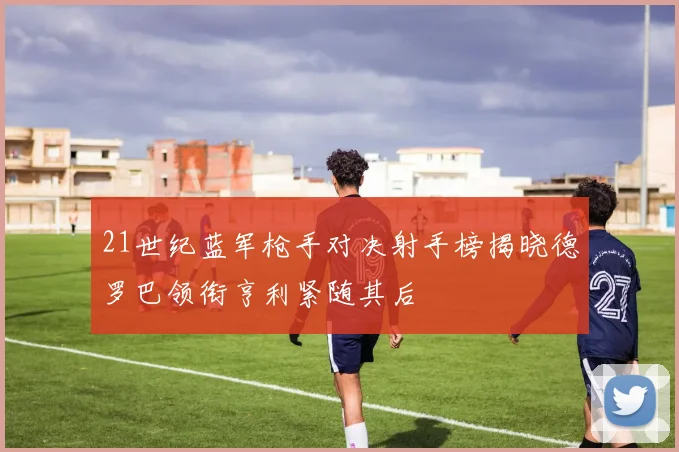 21世纪蓝军枪手对决射手榜揭晓德罗巴领衔亨利紧随其后