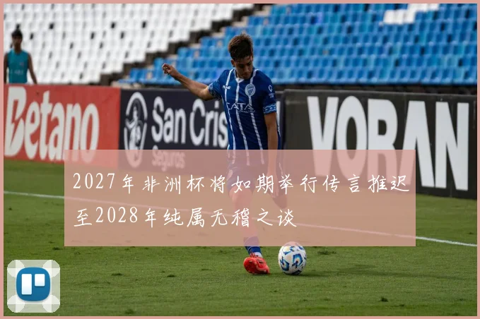 2027年非洲杯将如期举行传言推迟至2028年纯属无稽之谈