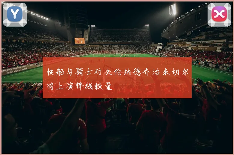 快船与骑士对决伦纳德乔治米切尔将上演锋线较量