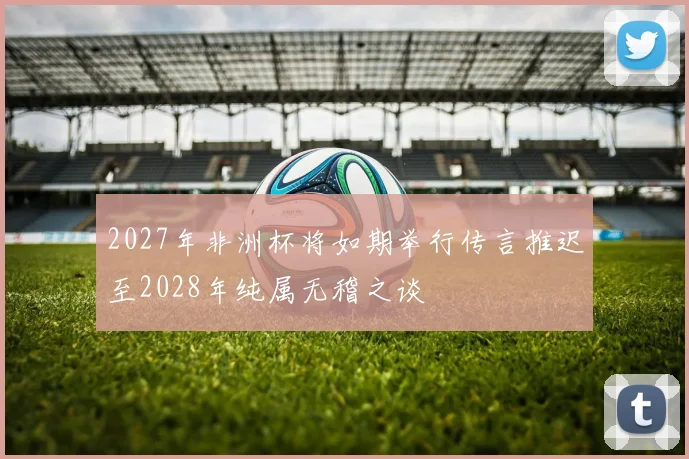 2027年非洲杯将如期举行传言推迟至2028年纯属无稽之谈