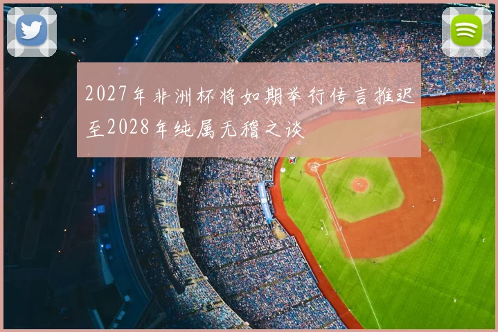 2027年非洲杯将如期举行传言推迟至2028年纯属无稽之谈