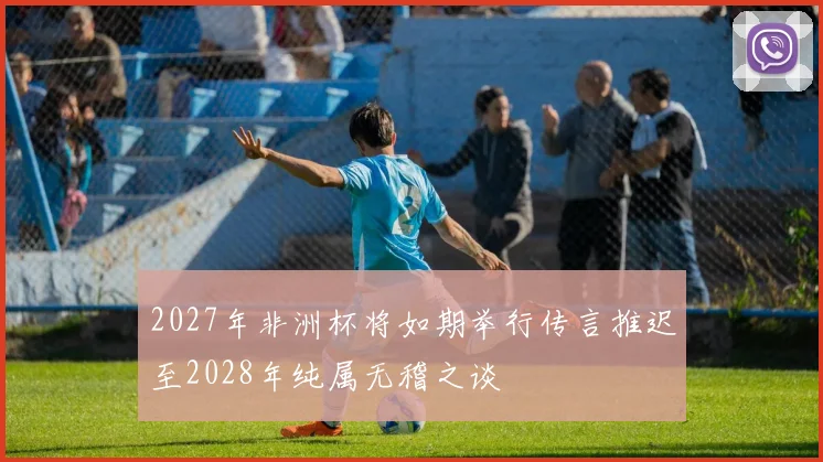 2027年非洲杯将如期举行传言推迟至2028年纯属无稽之谈