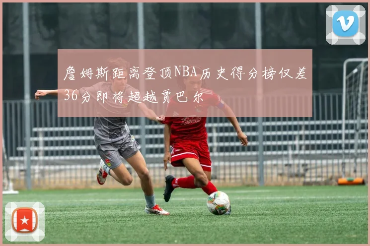 詹姆斯距离登顶NBA历史得分榜仅差36分即将超越贾巴尔