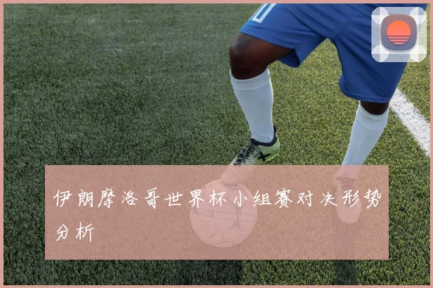 伊朗摩洛哥世界杯小组赛对决形势分析