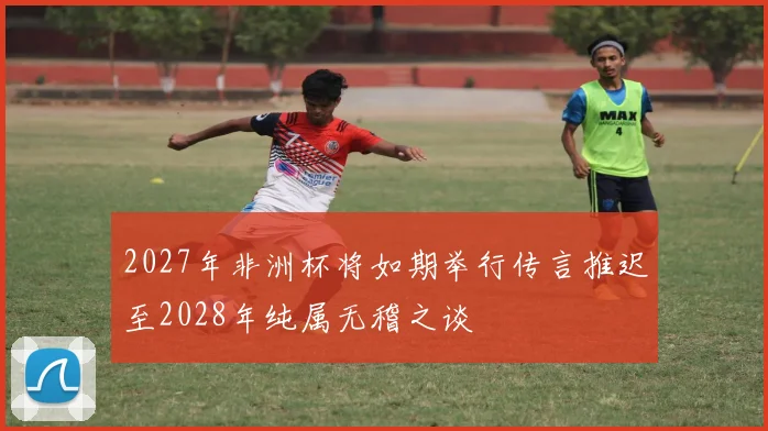 2027年非洲杯将如期举行传言推迟至2028年纯属无稽之谈