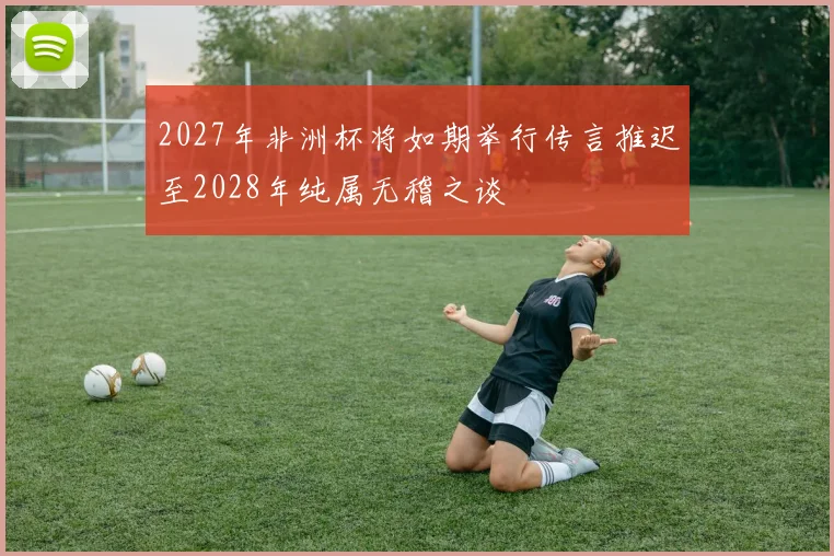 2027年非洲杯将如期举行传言推迟至2028年纯属无稽之谈