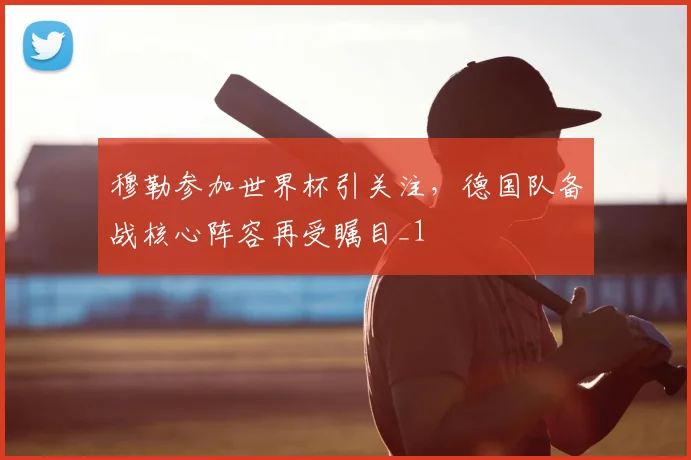穆勒参加世界杯引关注，德国队备战核心阵容再受瞩目_1