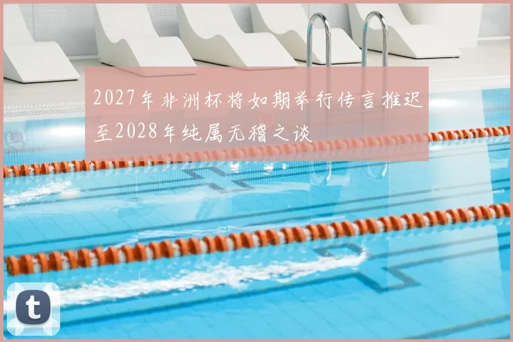 2027年非洲杯将如期举行传言推迟至2028年纯属无稽之谈
