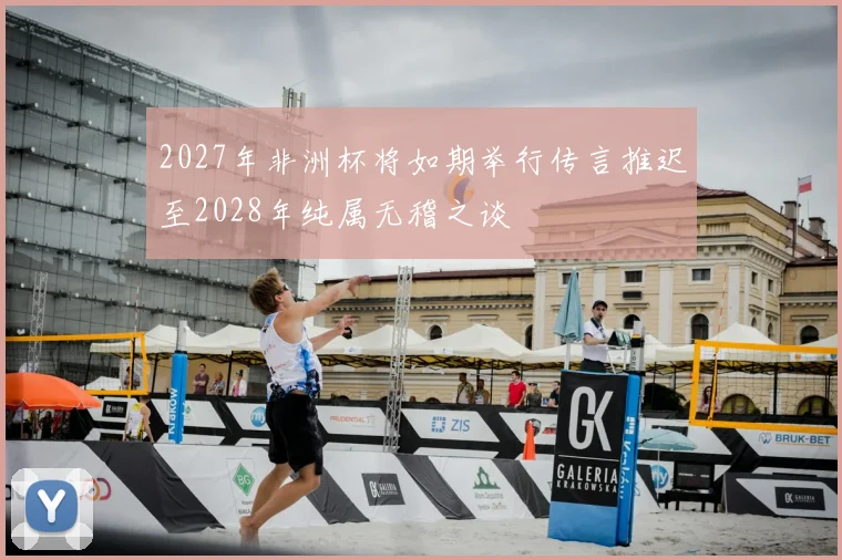 2027年非洲杯将如期举行传言推迟至2028年纯属无稽之谈