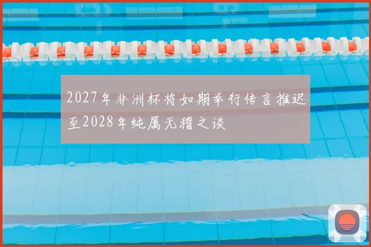 2027年非洲杯将如期举行传言推迟至2028年纯属无稽之谈