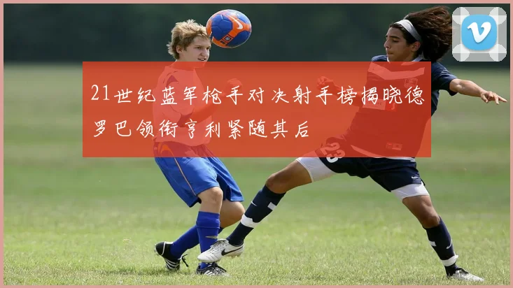 21世纪蓝军枪手对决射手榜揭晓德罗巴领衔亨利紧随其后