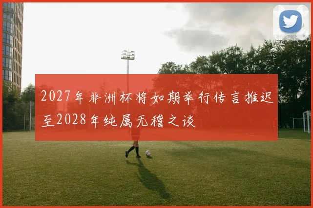 2027年非洲杯将如期举行传言推迟至2028年纯属无稽之谈