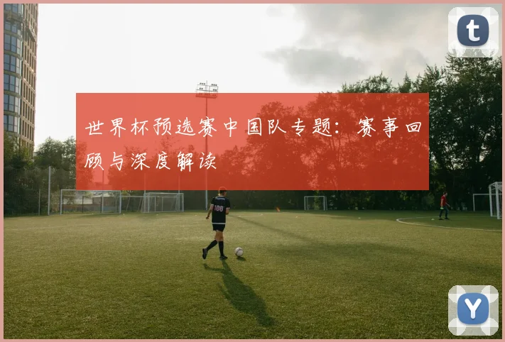 世界杯预选赛中国队专题：赛事回顾与深度解读