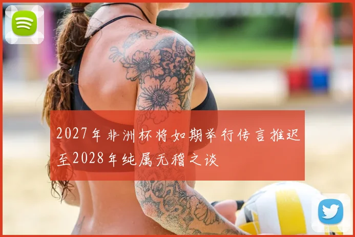 2027年非洲杯将如期举行传言推迟至2028年纯属无稽之谈
