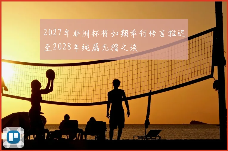2027年非洲杯将如期举行传言推迟至2028年纯属无稽之谈
