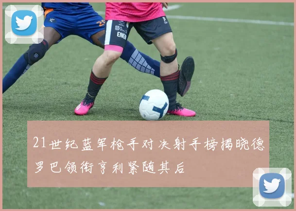 21世纪蓝军枪手对决射手榜揭晓德罗巴领衔亨利紧随其后
