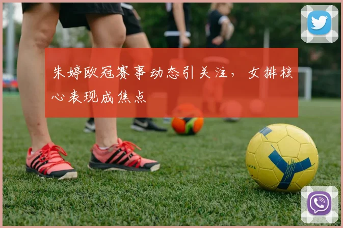 朱婷欧冠赛事动态引关注，女排核心表现成焦点