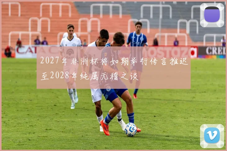 2027年非洲杯将如期举行传言推迟至2028年纯属无稽之谈
