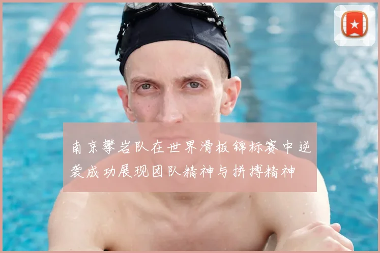 南京攀岩队在世界滑板锦标赛中逆袭成功展现团队精神与拼搏精神