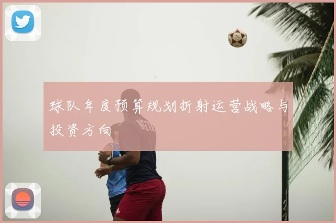 球队年度预算规划折射运营战略与投资方向