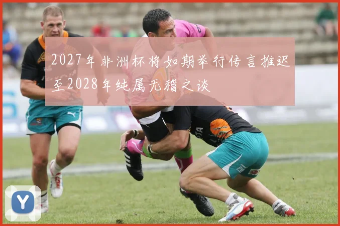 2027年非洲杯将如期举行传言推迟至2028年纯属无稽之谈