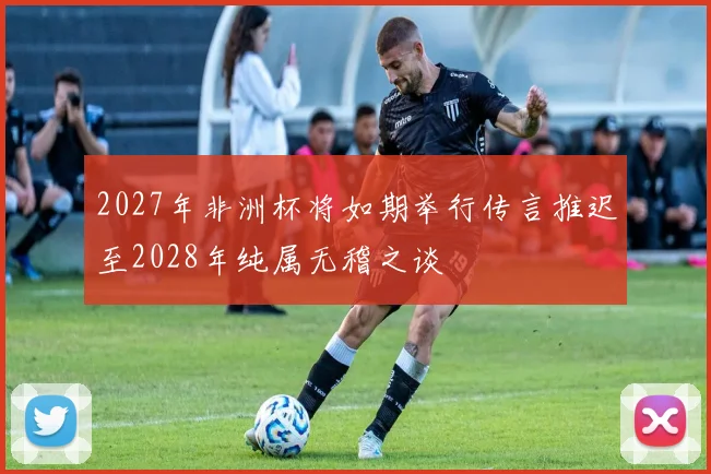 2027年非洲杯将如期举行传言推迟至2028年纯属无稽之谈