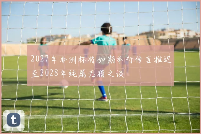 2027年非洲杯将如期举行传言推迟至2028年纯属无稽之谈