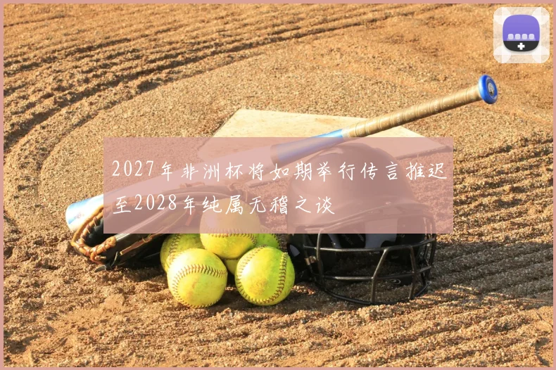 2027年非洲杯将如期举行传言推迟至2028年纯属无稽之谈