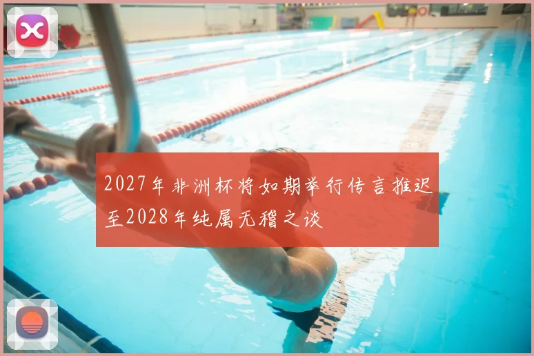 2027年非洲杯将如期举行传言推迟至2028年纯属无稽之谈