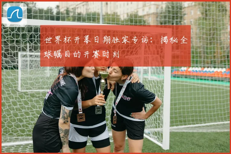 世界杯开幕日期独家专访:揭秘全球瞩目的开赛时刻