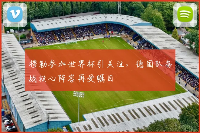 穆勒参加世界杯引关注,德国队备战核心阵容再受瞩目
