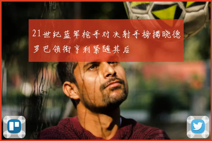 21世纪蓝军枪手对决射手榜揭晓德罗巴领衔亨利紧随其后