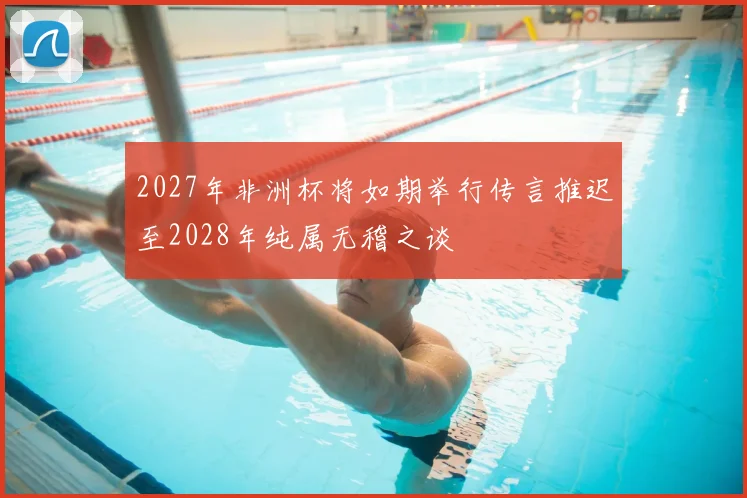 2027年非洲杯将如期举行传言推迟至2028年纯属无稽之谈