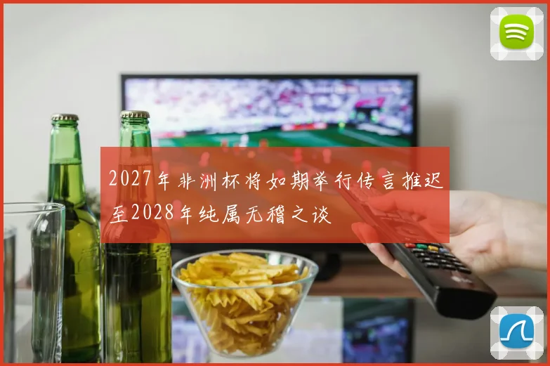 2027年非洲杯将如期举行传言推迟至2028年纯属无稽之谈