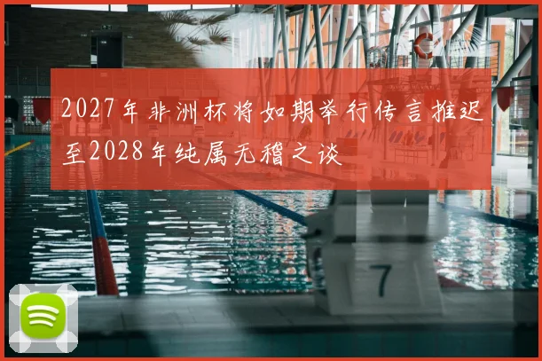 2027年非洲杯将如期举行传言推迟至2028年纯属无稽之谈