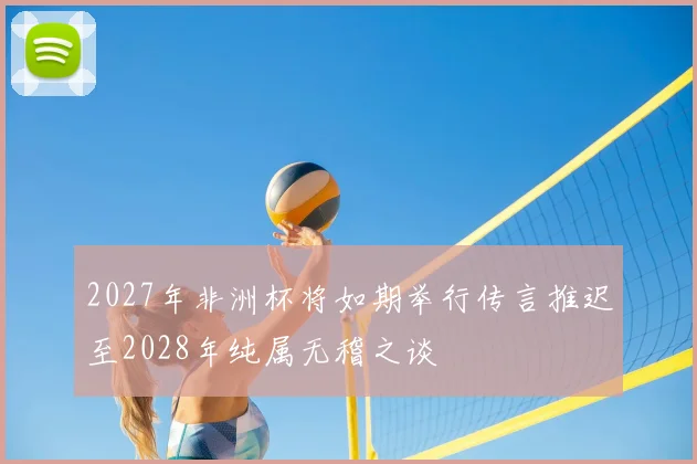 2027年非洲杯将如期举行传言推迟至2028年纯属无稽之谈