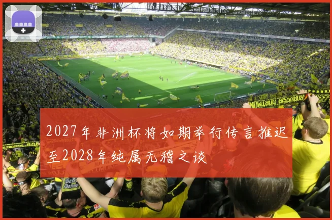 2027年非洲杯将如期举行传言推迟至2028年纯属无稽之谈