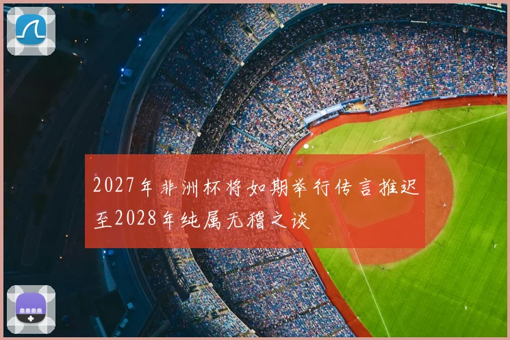 2027年非洲杯将如期举行传言推迟至2028年纯属无稽之谈